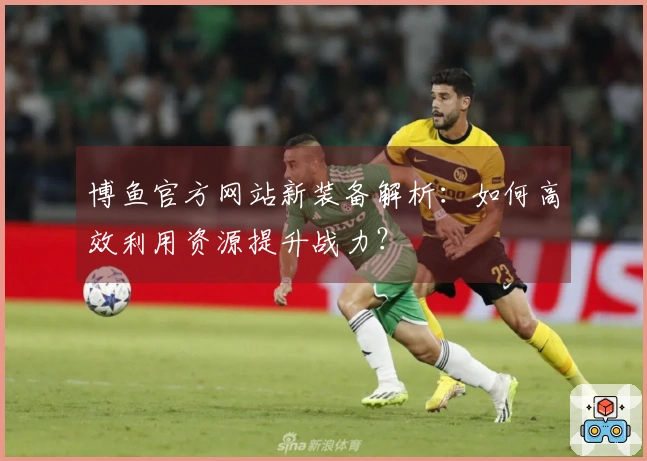 博鱼官方网站新装备解析：如何高效利用资源提升战力？