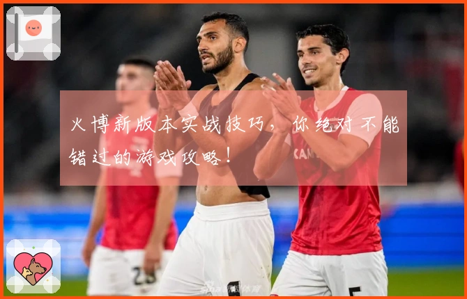 火博新版本实战技巧,你绝对不能错过的游戏攻略!