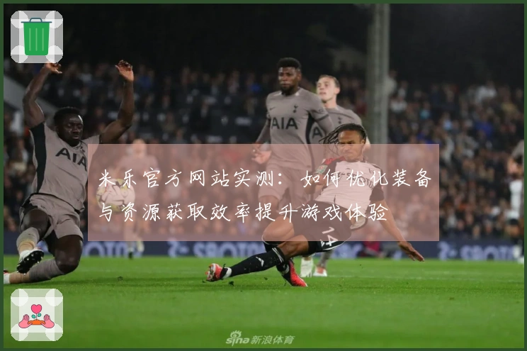 米乐官方网站实测:如何优化装备与资源获取效率提升游戏体验