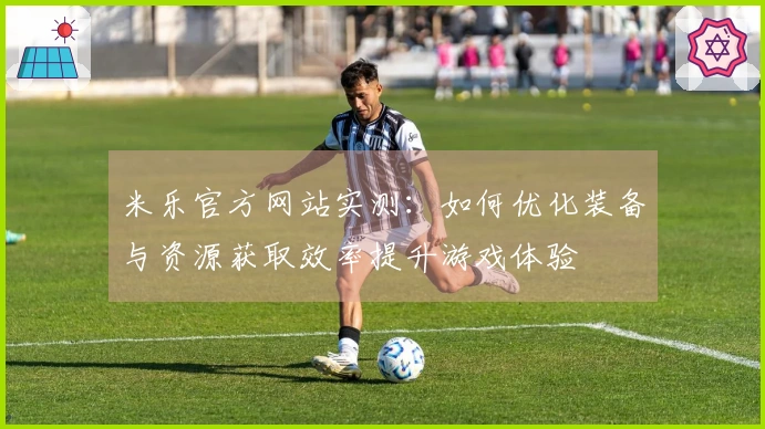 米乐官方网站实测：如何优化装备与资源获取效率提升游戏体验