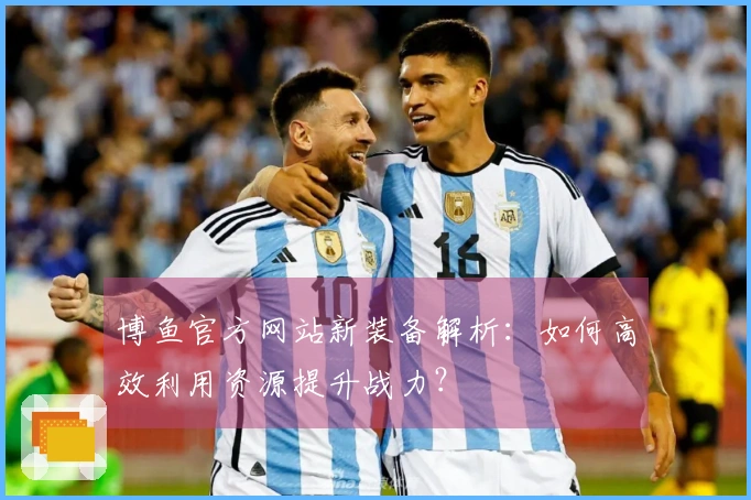 博鱼官方网站新装备解析：如何高效利用资源提升战力？